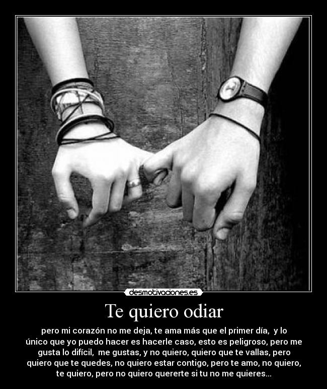 Te quiero odiar - pero mi corazón no me deja, te ama más que el primer día,  y lo
único que yo puedo hacer es hacerle caso, esto es peligroso, pero me
gusta lo difícil,  me gustas, y no quiero, quiero que te vallas, pero
quiero que te quedes, no quiero estar contigo, pero te amo, no quiero,
te quiero, pero no quiero quererte si tu no me quieres...