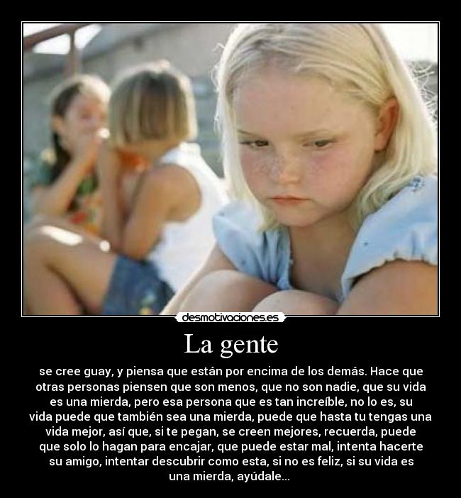 La gente - se cree guay, y piensa que están por encima de los demás. Hace que
otras personas piensen que son menos, que no son nadie, que su vida
es una mierda, pero esa persona que es tan increíble, no lo es, su
vida puede que también sea una mierda, puede que hasta tu tengas una
vida mejor, así que, si te pegan, se creen mejores, recuerda, puede
que solo lo hagan para encajar, que puede estar mal, intenta hacerte
su amigo, intentar descubrir como esta, si no es feliz, si su vida es
una mierda, ayúdale... 