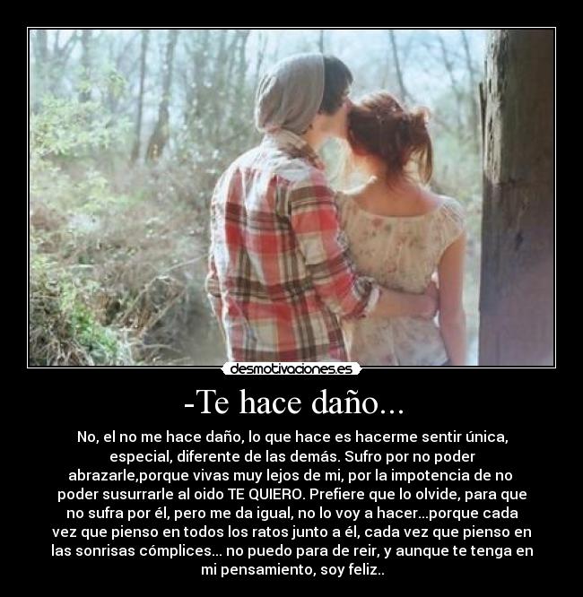 -Te hace daño... - No, el no me hace daño, lo que hace es hacerme sentir única,
especial, diferente de las demás. Sufro por no poder
abrazarle,porque vivas muy lejos de mi, por la impotencia de no
poder susurrarle al oido TE QUIERO. Prefiere que lo olvide, para que
no sufra por él, pero me da igual, no lo voy a hacer...porque cada
vez que pienso en todos los ratos junto a él, cada vez que pienso en
las sonrisas cómplices... no puedo para de reir, y aunque te tenga en
mi pensamiento, soy feliz..