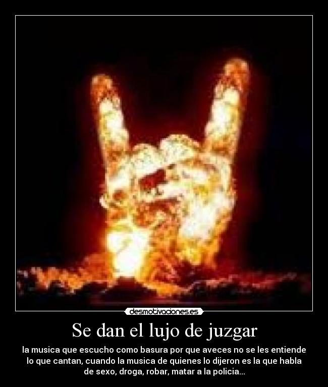 Se dan el lujo de juzgar - la musica que escucho como basura por que aveces no se les entiende
lo que cantan, cuando la musica de quienes lo dijeron es la que habla
de sexo, droga, robar, matar a la policia...