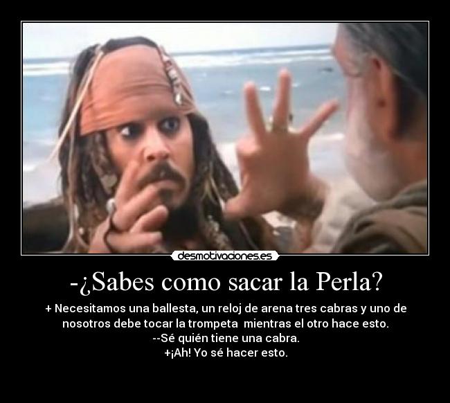 -¿Sabes como sacar la Perla? - + Necesitamos una ballesta, un reloj de arena tres cabras y uno de
nosotros debe tocar la trompeta mientras el otro hace esto.
--Sé quién tiene una cabra.
+¡Ah! Yo sé hacer esto.