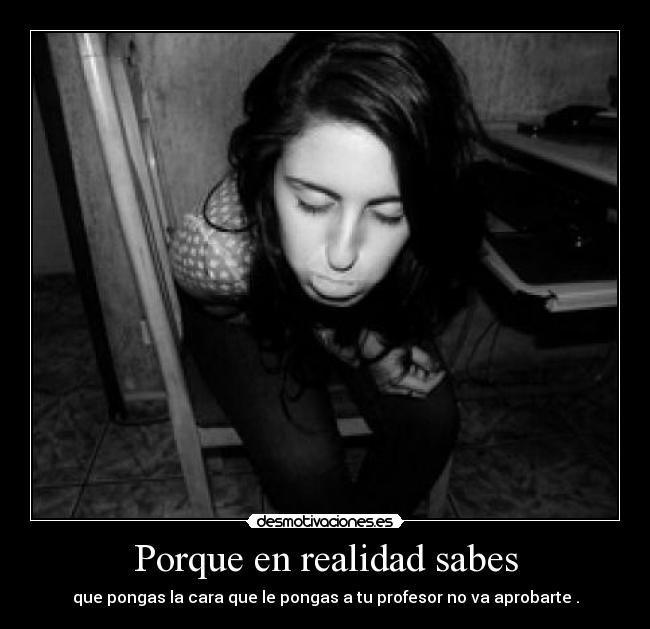 Porque en realidad sabes - que pongas la cara que le pongas a tu profesor no va aprobarte .