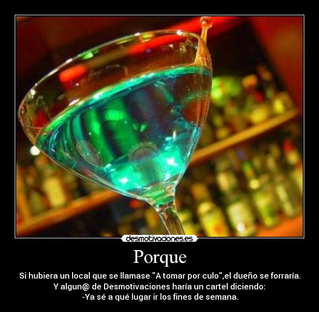 Porque - Si hubiera un local que se llamase A tomar por culo,el dueño se forraría.
Y algun@ de Desmotivaciones haría un cartel diciendo:
-Ya sé a qué lugar ir los fines de semana.