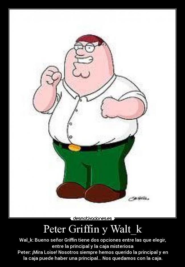 Peter Griffin y Walt_k - Wal_k: Bueno señor Griffin tiene dos opciones entre las que elegir,
entre la principal y la caja misteriosa
Peter: ¡Mira Loise! Nosotros siempre hemos querido la principal y en
la caja puede haber una principal... Nos quedamos con la caja.
