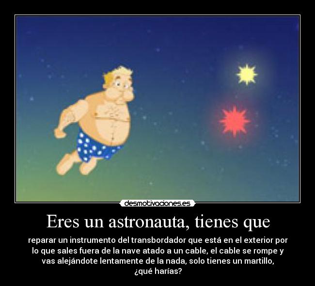 Eres un astronauta, tienes que - reparar un instrumento del transbordador que está en el exterior por
lo que sales fuera de la nave atado a un cable, el cable se rompe y
vas alejándote lentamente de la nada, solo tienes un martillo,
¿qué harías?