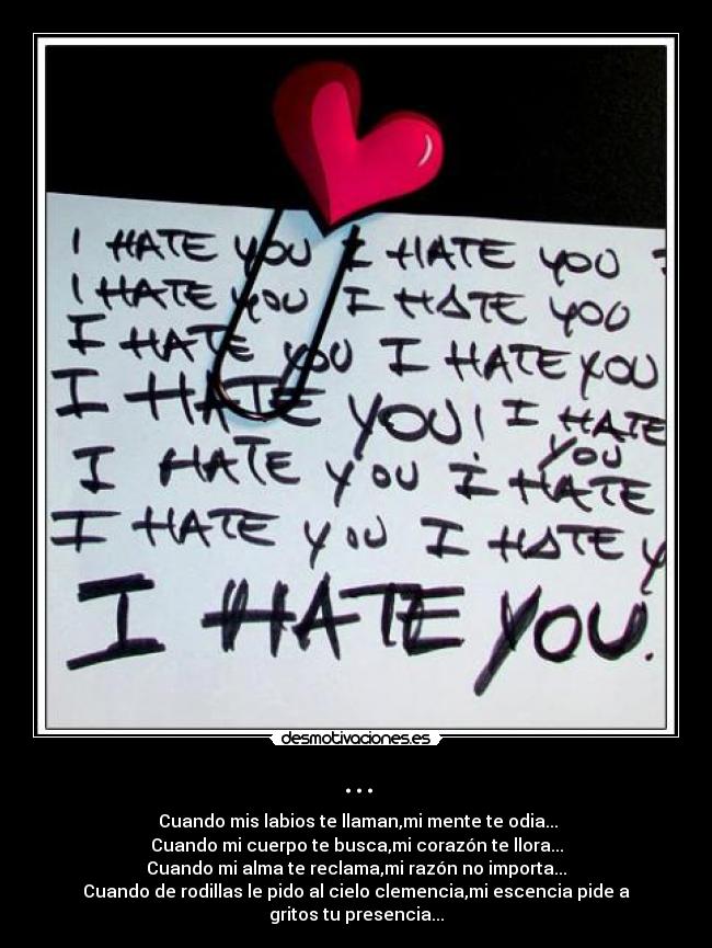 ... -  Cuando mis labios te llaman,mi mente te odia...
Cuando mi cuerpo te busca,mi corazón te llora...
Cuando mi alma te reclama,mi razón no importa...
Cuando de rodillas le pido al cielo clemencia,mi escencia pide a gritos tu presencia...