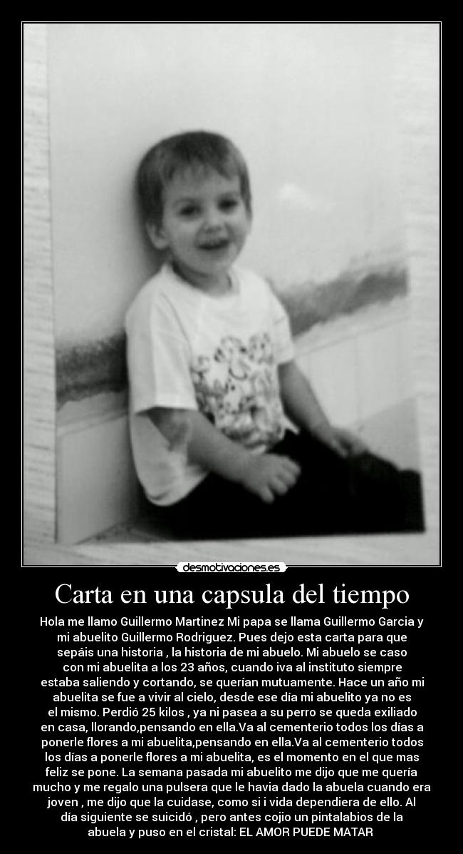 Carta en una capsula del tiempo - Hola me llamo Guillermo Martinez Mi papa se llama Guillermo Garcia y
mi abuelito Guillermo Rodriguez. Pues dejo esta carta para que
sepáis una historia , la historia de mi abuelo. Mi abuelo se caso
con mi abuelita a los 23 años, cuando iva al instituto siempre
estaba saliendo y cortando, se querían mutuamente. Hace un año mi
abuelita se fue a vivir al cielo, desde ese día mi abuelito ya no es
el mismo. Perdió 25 kilos , ya ni pasea a su perro se queda exiliado
en casa, llorando,pensando en ella.Va al cementerio todos los días a
ponerle flores a mi abuelita,pensando en ella.Va al cementerio todos
los días a ponerle flores a mi abuelita, es el momento en el que mas
feliz se pone. La semana pasada mi abuelito me dijo que me quería
mucho y me regalo una pulsera que le havia dado la abuela cuando era
joven , me dijo que la cuidase, como si i vida dependiera de ello. Al
día siguiente se suicidó , pero antes cojio un pintalabios de la
abuela y puso en el cristal: EL AMOR PUEDE MATAR