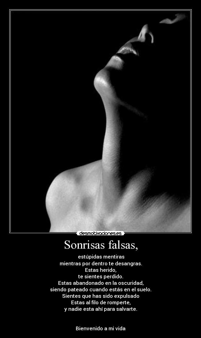 Sonrisas falsas, - estúpidas mentiras
mientras por dentro te desangras.
Estas herido,
te sientes perdido.
Estas abandonado en la oscuridad,
siendo pateado cuando estás en el suelo.
Sientes que has sido expulsado
Estas al filo de romperte,
y nadie esta ahí para salvarte.
Bienvenido a mi vida