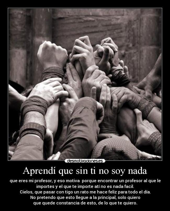 Aprendí que sin ti no soy nada - que eres mi profesor, y eso motiva porque encontrar un profesor al que le
importes y el que te importe atí no es nada facil.
Cielos, que pasar con tigo un rato me hace feliz para todo el día.
No pretendo que esto llegue a la principal, solo quiero
que quede constancia de esto, de lo que te quiero.