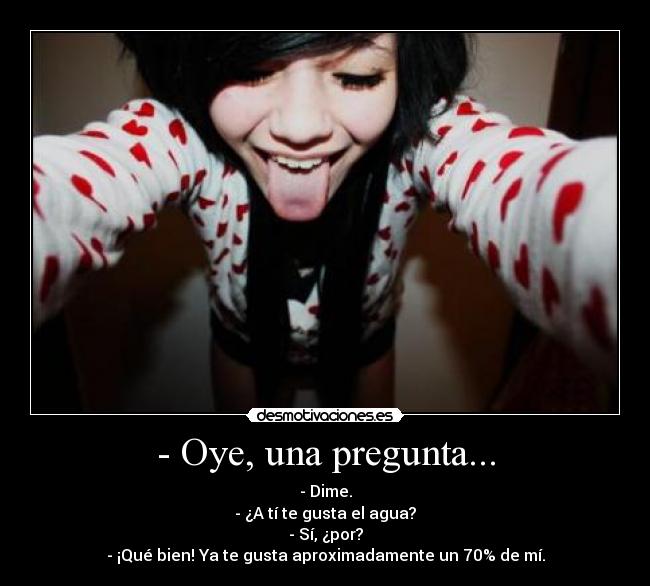 - Oye, una pregunta... - - Dime.
- ¿A tí te gusta el agua?
- Sí, ¿por?
- ¡Qué bien! Ya te gusta aproximadamente un 70% de mí.