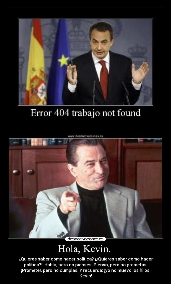 Hola, Kevin.  - ¿Quieres saber como hacer política? ¡¿Quieres saber como hacer
política?!: Habla, pero no pienses. Piensa, pero no prometas.
¡Promete!, pero no cumplas. Y recuerda: ¡yo no muevo los hilos,
Kevin!