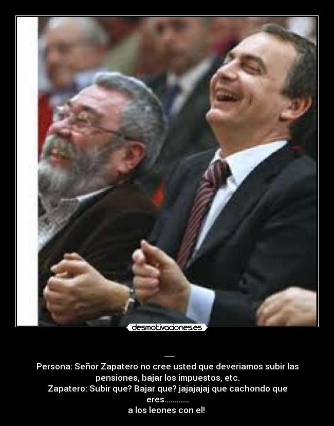 _ - Persona: Señor Zapatero no cree usted que deveriamos subir las
pensiones, bajar los impuestos, etc.
Zapatero: Subir que? Bajar que? jajajajaj que cachondo que
eres............
a los leones con el!
