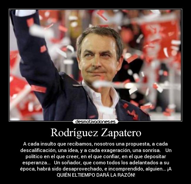 Rodríguez Zapatero - A cada insulto que recibamos, nosotros una propuesta, a cada
descalificación, una idea, y a cada exageración, una sonrisa. Un
político en el que creer, en el que confiar, en el que depositar
esperanza... Un soñador, que como todos los adelantados a su
época, habrá sido desaprovechado, e incomprendido, alguien... ¡A
QUIÉN ELTIEMPO DARÁ LA RAZÓN!