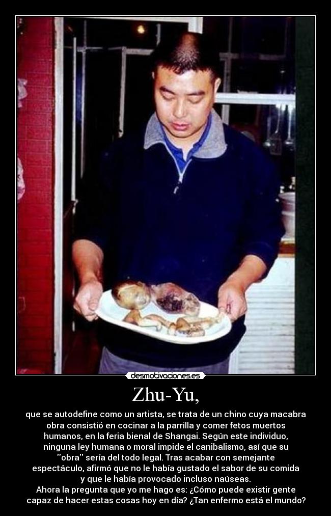 Zhu-Yu, - que se autodefine como un artista, se trata de un chino cuya macabra
obra consistió en cocinar a la parrilla y comer fetos muertos
humanos, en la feria bienal de Shangai. Según este individuo,
ninguna ley humana o moral impide el canibalismo, así que su
obra sería del todo legal. Tras acabar con semejante
espectáculo, afirmó que no le había gustado el sabor de su comida
y que le había provocado incluso naúseas.
Ahora la pregunta que yo me hago es: ¿Cómo puede existir gente
capaz de hacer estas cosas hoy en día? ¿Tan enfermo está el mundo?