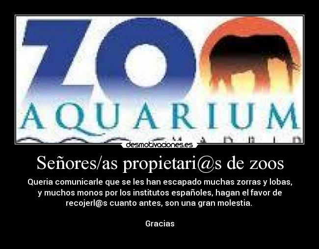 Señores/as propietari@s de zoos - Queria comunicarle que se les han escapado muchas zorras y lobas,
y muchos monos por los institutos españoles, hagan el favor de
recojerl@s cuanto antes, son una gran molestia.
Gracias