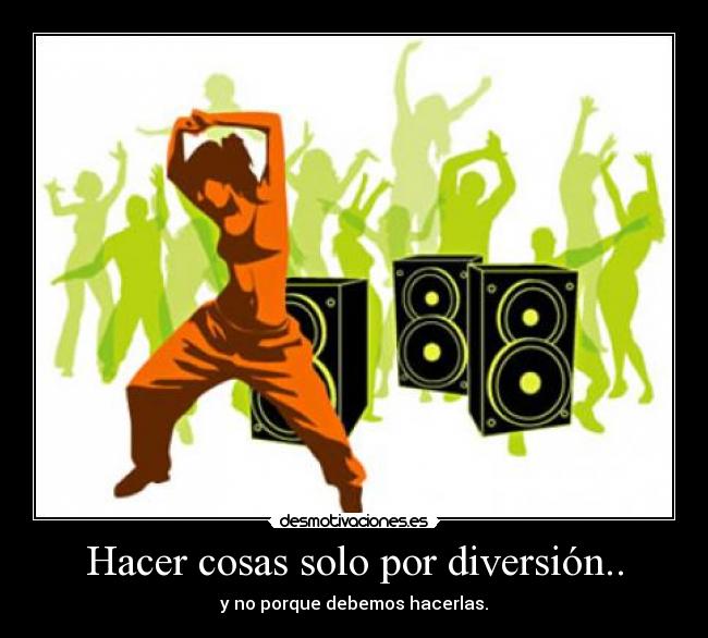 Hacer cosas solo por diversión.. - y no porque debemos hacerlas.