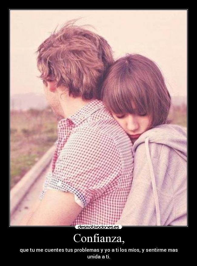 Confianza, - que tu me cuentes tus problemas y yo a ti los míos, y sentirme mas unida a ti.