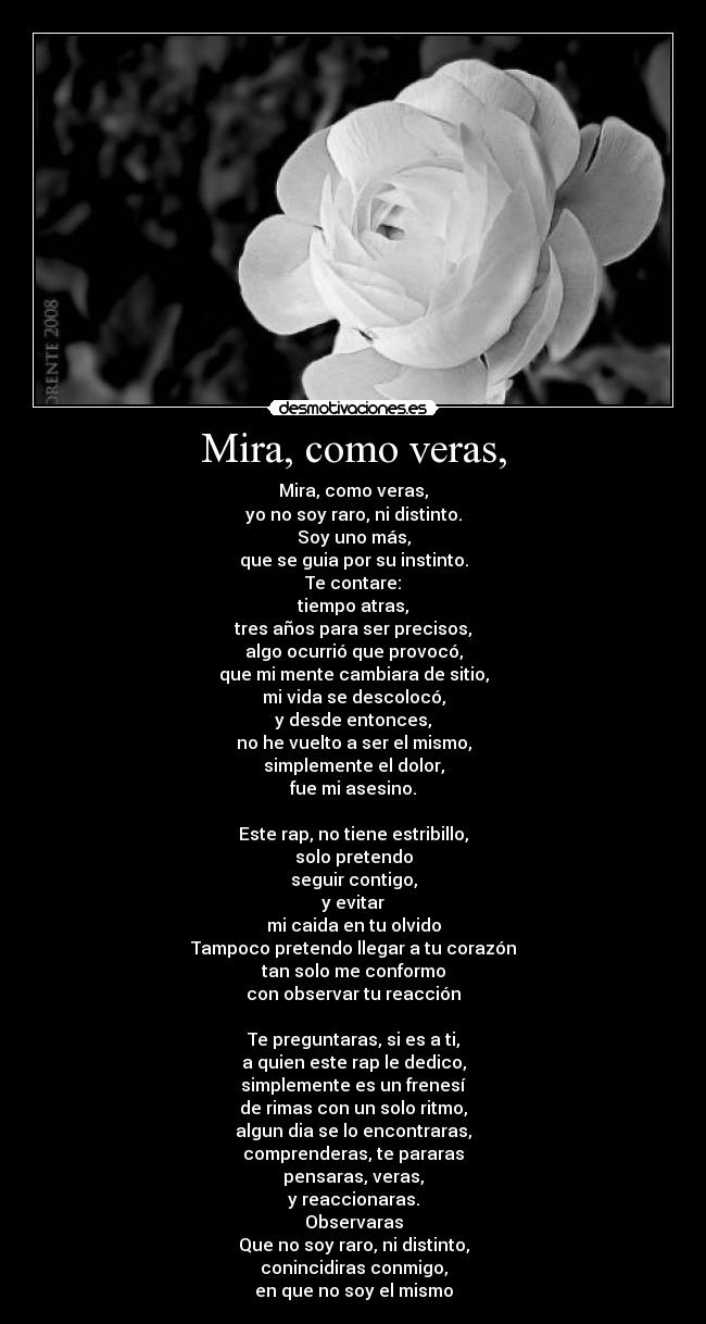 Mira, como veras, - Mira, como veras,
yo no soy raro, ni distinto.
Soy uno más,
que se guia por su instinto.
Te contare:
tiempo atras,
tres años para ser precisos,
algo ocurrió que provocó,
que mi mente cambiara de sitio,
mi vida se descolocó,
y desde entonces,
no he vuelto a ser el mismo,
simplemente el dolor,
fue mi asesino.

Este rap, no tiene estribillo,
solo pretendo
seguir contigo,
y evitar
mi caida en tu olvido
Tampoco pretendo llegar a tu corazón
tan solo me conformo
con observar tu reacción

Te preguntaras, si es a ti,
a quien este rap le dedico,
simplemente es un frenesí
de rimas con un solo ritmo,
algun dia se lo encontraras,
comprenderas, te pararas
pensaras, veras,
y reaccionaras.
Observaras
Que no soy raro, ni distinto,
conincidiras conmigo,
en que no soy el mismo