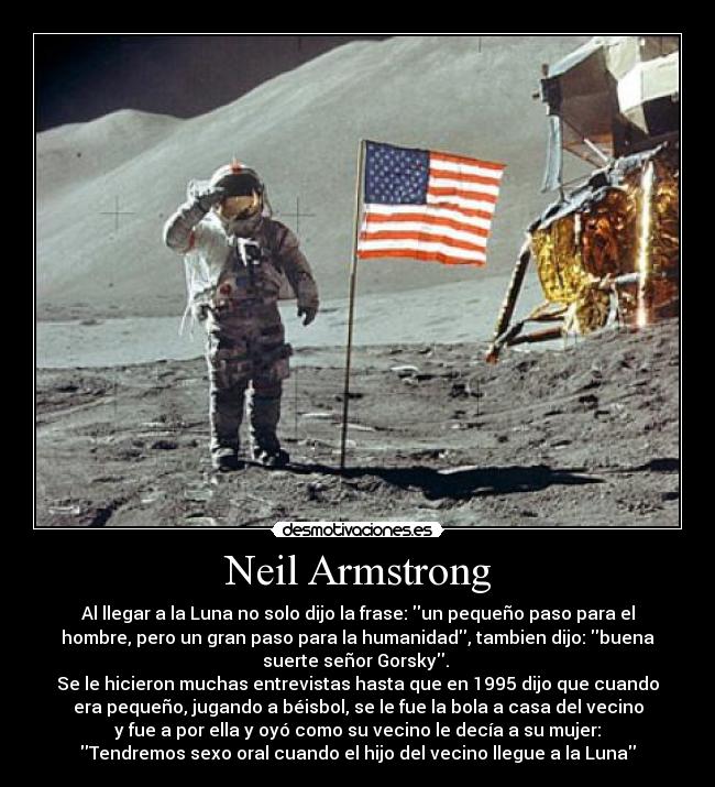 Neil Armstrong - Al llegar a la Luna no solo dijo la frase: un pequeño paso para el
hombre, pero un gran paso para la humanidad, tambien dijo: buena
suerte señor Gorsky. 
Se le hicieron muchas entrevistas hasta que en 1995 dijo que cuando
era pequeño, jugando a béisbol, se le fue la bola a casa del vecino
y fue a por ella y oyó como su vecino le decía a su mujer:
Tendremos sexo oral cuando el hijo del vecino llegue a la Luna