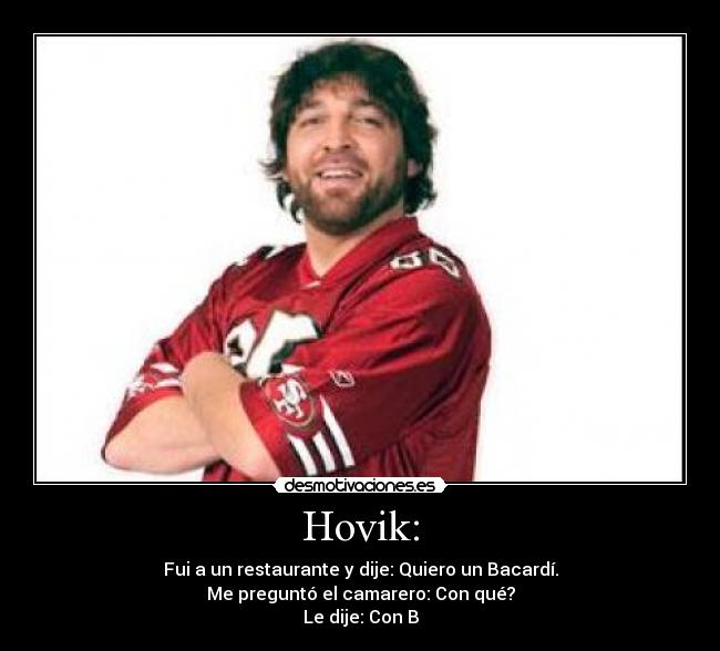 Hovik: - Fui a un restaurante y dije: Quiero un Bacardí.
Me preguntó el camarero: Con qué?
Le dije: Con B