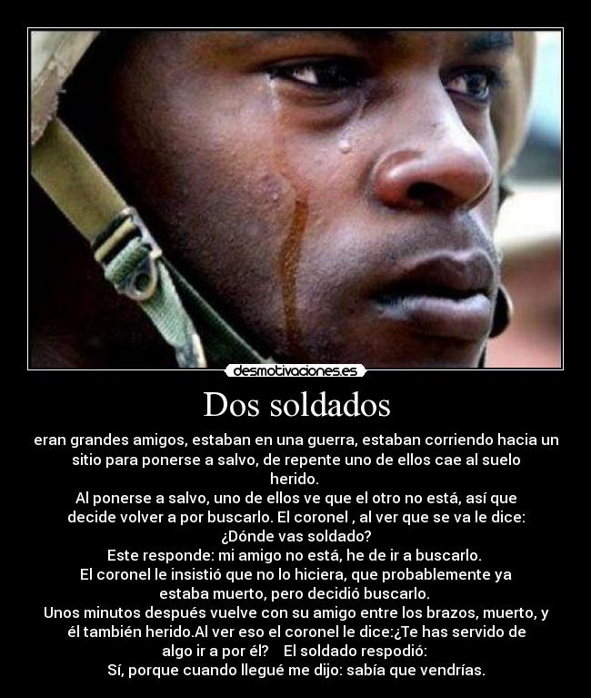 Dos soldados - eran grandes amigos, estaban en una guerra, estaban corriendo hacia un
sitio para ponerse a salvo, de repente uno de ellos cae al suelo
herido.
Al ponerse a salvo, uno de ellos ve que el otro no está, así que
decide volver a por buscarlo. El coronel , al ver que se va le dice:
¿Dónde vas soldado?
Este responde: mi amigo no está, he de ir a buscarlo.
El coronel le insistió que no lo hiciera, que probablemente ya
estaba muerto, pero decidió buscarlo.
Unos minutos después vuelve con su amigo entre los brazos, muerto, y
él también herido.Al ver eso el coronel le dice:¿Te has servido de
algo ir a por él? El soldado respodió:
Sí, porque cuando llegué me dijo: sabía que vendrías.