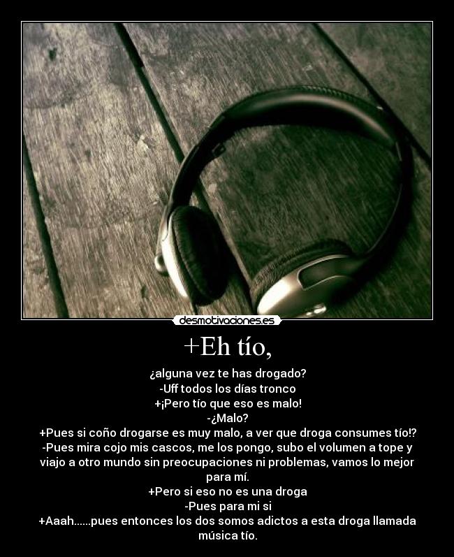 +Eh tío, - ¿alguna vez te has drogado?
-Uff todos los días tronco
+¡Pero tío que eso es malo!
-¿Malo?
+Pues si coño drogarse es muy malo, a ver que droga consumes tío!?
-Pues mira cojo mis cascos, me los pongo, subo el volumen a tope y
viajo a otro mundo sin preocupaciones ni problemas, vamos lo mejor
para mí.
+Pero si eso no es una droga
-Pues para mi si
+Aaah......pues entonces los dos somos adictos a esta droga llamada
música tío.