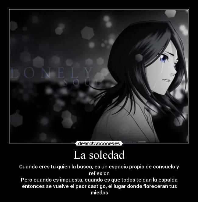 La soledad - Cuando eres tu quien la busca, es un espacio propio de consuelo y reflexion
Pero cuando es impuesta, cuando es que todos te dan la espalda
entonces se vuelve el peor castigo, el lugar donde floreceran tus miedos