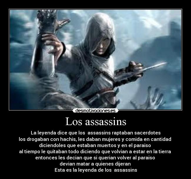 Los assassins - La leyenda dice que los  assassins raptaban sacerdotes
los drogaban con hachis, les daban mujeres y comida en cantidad 
diciendoles que estaban muertos y en el paraiso 
al tiempo le quitaban todo diciendo que volvian a estar en la tierra 
entonces les decian que si querian volver al paraiso 
devian matar a quienes dijeran 
Esta es la leyenda de los  assassins