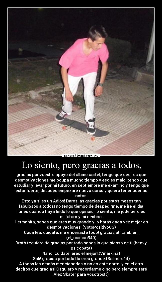 Lo siento, pero gracias a todos, - gracias por vuestro apoyo del último cartel, tengo que deciros que
desmotivaciones me ocupa mucho tiempo y eso es malo, tengo que
estudiar y levar por mi futuro, en septiembre me examino y tengo que
estar fuerte, después empezare nuevo curso y quiero tener buenas
notas.
Esto ya si es un Adiós! Daros las gracias por estos meses tan
fabulosos a todos! no tengo tiempo de despedirme, me iré el día
lunes cuando haya leído lo que opináis, lo siento, me jode pero es
mi futuro y mi destino.
Hermanita, sabes que eres muy grande y lo harás cada vez mejor en
desmotivaciones. (VotoPositivoCS)
Cosa fea, cuídate, me enseñaste todo! gracias ati también.
(el_caiman940)
Broth tequiero tio gracias por todo sabes lo que pienso de ti.(heavy
psicopata)
Nano! cuidate, eres el mejor!.(Vmarkina)
Sali! gracias por todo tío eres grande.(Salinero14)
A todos los demás mencionados o no en este cartel y en el otro
deciros que gracias! Osquiero y recordarme o no pero siempre seré
Alex Skater para vosotros! ;)
