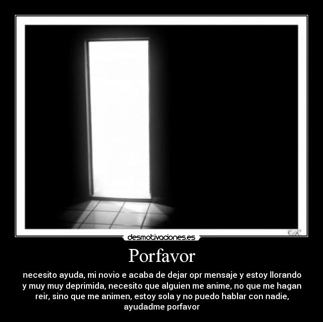 Porfavor - necesito ayuda, mi novio e acaba de dejar opr mensaje y estoy llorando
y muy muy deprimida, necesito que alguien me anime, no que me hagan
reir, sino que me animen, estoy sola y no puedo hablar con nadie,
ayudadme porfavor