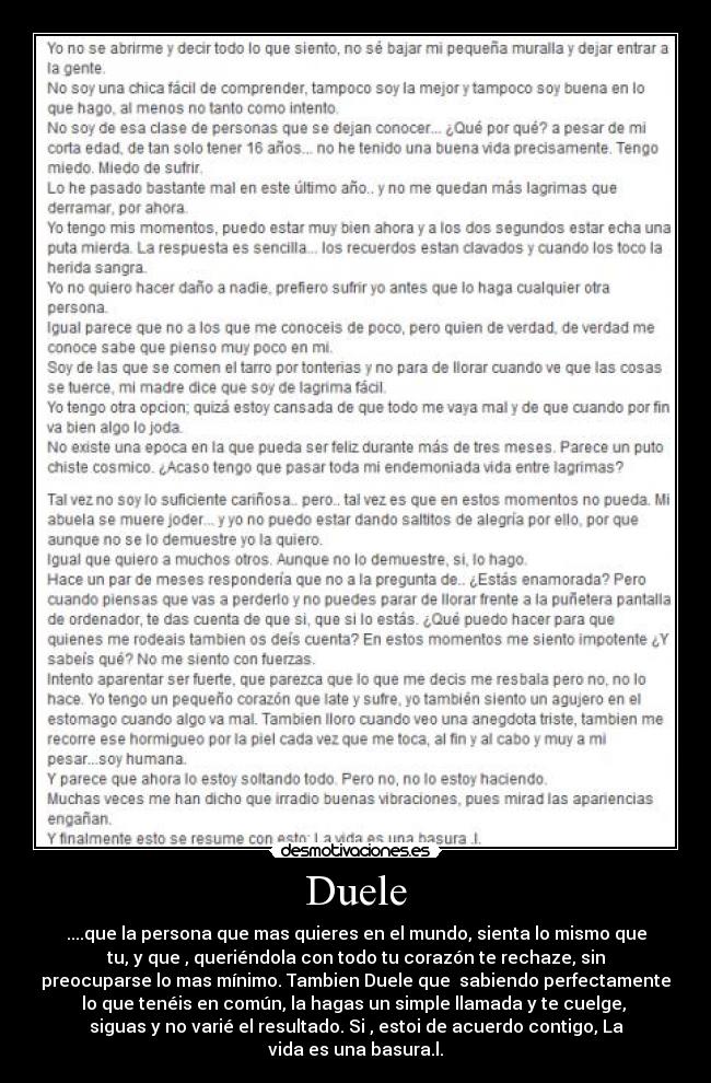 Duele - ....que la persona que mas quieres en el mundo, sienta lo mismo que
tu, y que , queriéndola con todo tu corazón te rechaze, sin
preocuparse lo mas mínimo. Tambien Duele que sabiendo perfectamente
lo que tenéis en común, la hagas un simple llamada y te cuelge,
siguas y no varié el resultado. Si , estoi de acuerdo contigo, La
vida es una basura.l.