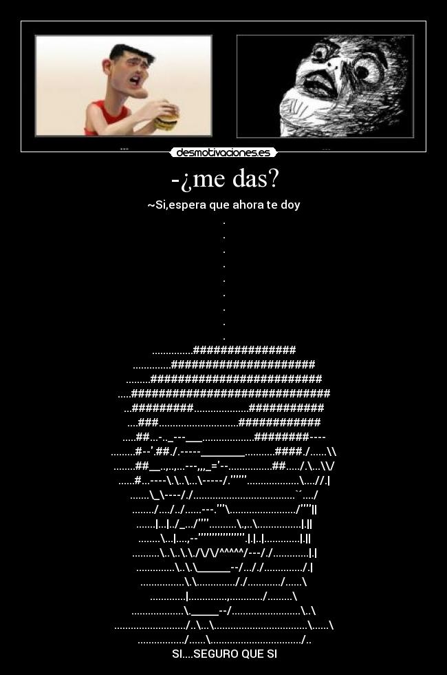 -¿me das? - ~Si,espera que ahora te doy
.
.
.
.
.
.
.
.
.
...............###############
..............#####################
.........#########################
.....#############################
...#########....................###########
....###.............................############
.....##...-.._---___...................########----
.........#--.##./.-----________...........####./......\\
........##__..,..,...---,,,_=--................##...../.\...\\/
......#...----\.\..\...\-----/....................\....//.|
.......\_\----/./.....................................`´..../
......../..../../......---.\......................../||
.......|...|../_.../..........\.,..\................|.||
........\...|....,--.|.|..|.............|.||
..........\..\..\.\./\/\/^^^^^/---/./.............|.|
..............\..\.\______--/..././............../.|
................\.\.............././............/......\
.............|..............,............/.........\
...................\._____--/.........................\..\
........................../..\...\..................................\......\
................./......\................................./..
SI....SEGURO QUE SI
