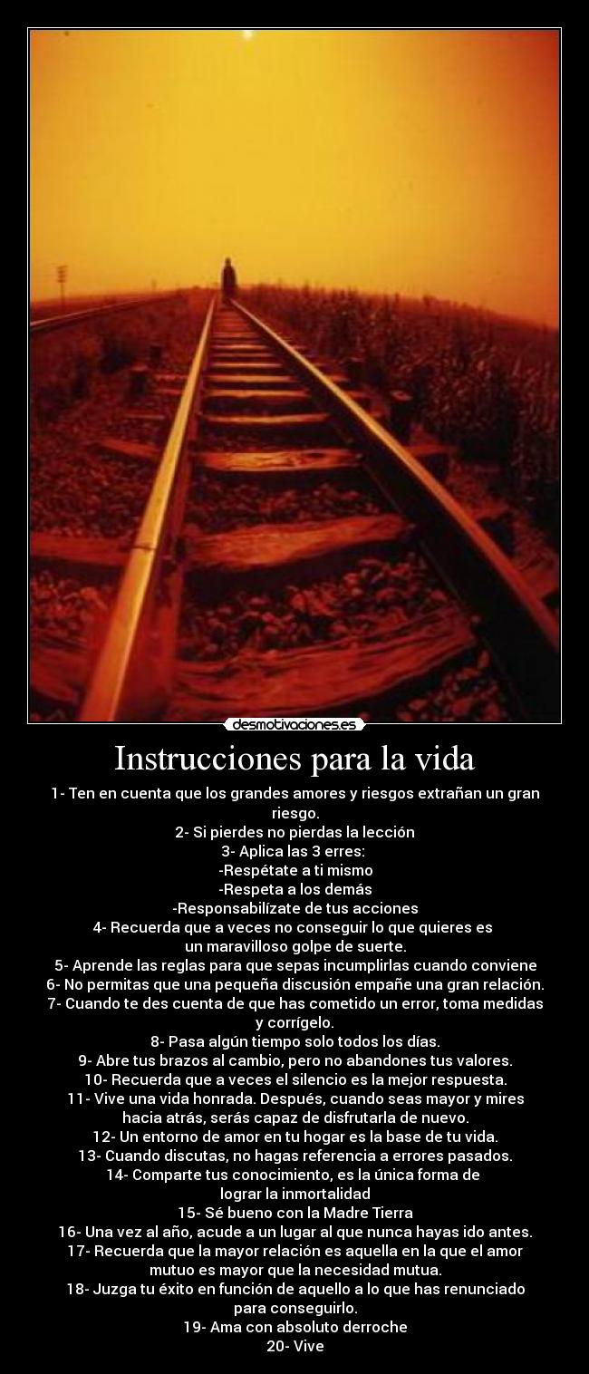 Instrucciones para la vida - 1- Ten en cuenta que los grandes amores y riesgos extrañan un gran riesgo.
2- Si pierdes no pierdas la lección
3- Aplica las 3 erres: 
-Respétate a ti mismo
-Respeta a los demás
-Responsabilízate de tus acciones
4- Recuerda que a veces no conseguir lo que quieres es 
un maravilloso golpe de suerte.
5- Aprende las reglas para que sepas incumplirlas cuando conviene
6- No permitas que una pequeña discusión empañe una gran relación.
7- Cuando te des cuenta de que has cometido un error, toma medidas
y corrígelo.
8- Pasa algún tiempo solo todos los días.
9- Abre tus brazos al cambio, pero no abandones tus valores.
10- Recuerda que a veces el silencio es la mejor respuesta.
11- Vive una vida honrada. Después, cuando seas mayor y mires
hacia atrás, serás capaz de disfrutarla de nuevo.
12- Un entorno de amor en tu hogar es la base de tu vida.
13- Cuando discutas, no hagas referencia a errores pasados.
14- Comparte tus conocimiento, es la única forma de 
lograr la inmortalidad
15- Sé bueno con la Madre Tierra
16- Una vez al año, acude a un lugar al que nunca hayas ido antes.
17- Recuerda que la mayor relación es aquella en la que el amor
mutuo es mayor que la necesidad mutua.
18- Juzga tu éxito en función de aquello a lo que has renunciado
para conseguirlo.
19- Ama con absoluto derroche
20- Vive