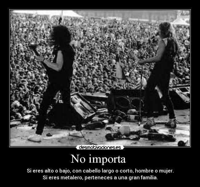 No importa  - Si eres alto o bajo, con cabello largo o corto, hombre o mujer.
Si eres metalero, perteneces a una gran familia.