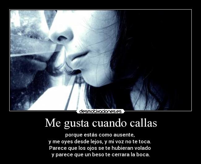 Me gusta cuando callas - porque estás como ausente, 
y me oyes desde lejos, y mi voz no te toca. 
Parece que los ojos se te hubieran volado 
y parece que un beso te cerrara la boca.