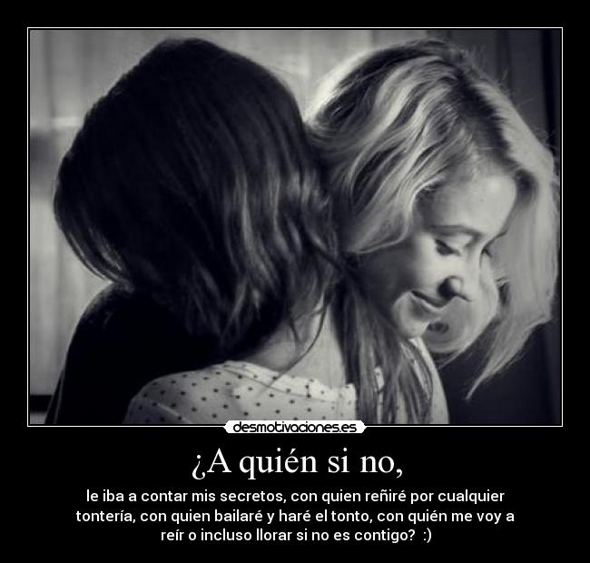 ¿A quién si no, - le iba a contar mis secretos, con quien reñiré por cualquier
tontería, con quien bailaré y haré el tonto, con quién me voy a
reír o incluso llorar si no es contigo?  :)