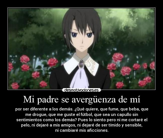 Mi padre se avergüenza de mí - por ser diferente a los demás. ¿Qué quiere, que fume, que beba, que
me drogue, que me guste el fútbol, que sea un capullo sin
sentimientos como los demás? Pues lo siento pero ni me cortaré el
pelo, ni dejaré a mis amigos, ni dejaré de ser tímido y sensible,
ni cambiaré mis aficciones.