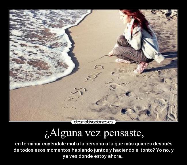 ¿Alguna vez pensaste, - en terminar cayéndole mal a la persona a la que más quieres después
de todos esos momentos hablando juntos y haciendo el tonto? Yo no, y
ya ves donde estoy ahora...