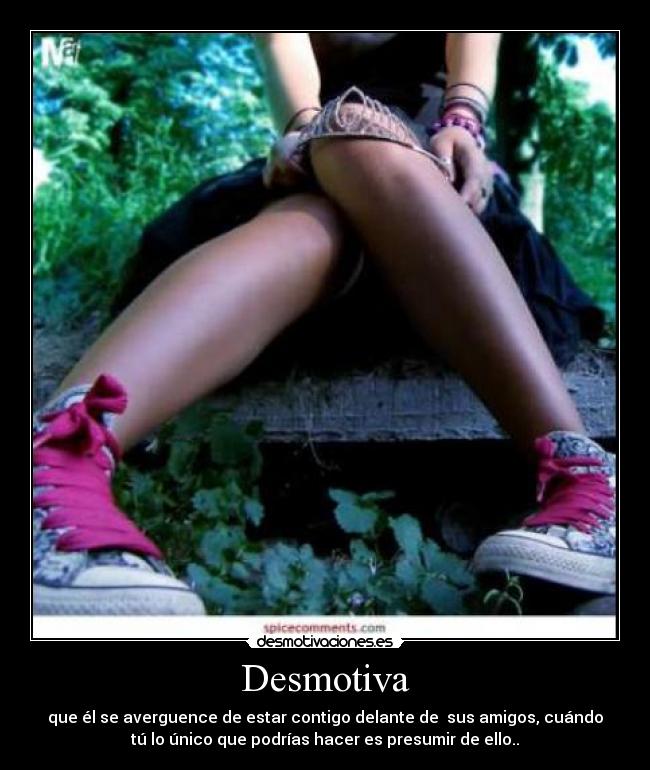 Desmotiva - que él se averguence de estar contigo delante de  sus amigos, cuándo
tú lo único que podrías hacer es presumir de ello..