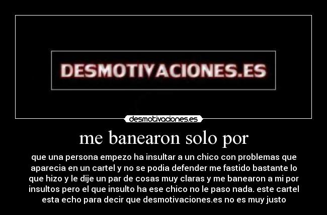 me banearon solo por - que una persona empezo ha insultar a un chico con problemas que
aparecia en un cartel y no se podia defender me fastido bastante lo
que hizo y le dije un par de cosas muy claras y me banearon a mi por
insultos pero el que insulto ha ese chico no le paso nada. este cartel
esta echo para decir que desmotivaciones.es no es muy justo