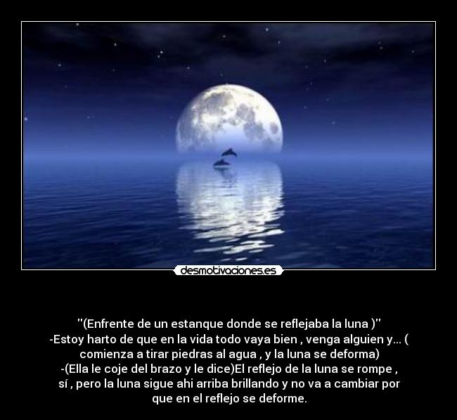 - (Enfrente de un estanque donde se reflejaba la luna )
-Estoy harto de que en la vida todo vaya bien , venga alguien y... (
comienza a tirar piedras al agua , y la luna se deforma)
-(Ella le coje del brazo y le dice)El reflejo de la luna se rompe ,
sí , pero la luna sigue ahi arriba brillando y no va a cambiar por
que en el reflejo se deforme.
