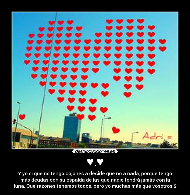 ♥.♥ - Y yo sí que no tengo cojones a decirle que no a nada, porque tengo
más deudas con su espalda de las que nadie tendrá jamás con la
luna. Que razones tenemos todos, pero yo muchas más que vosotros:$