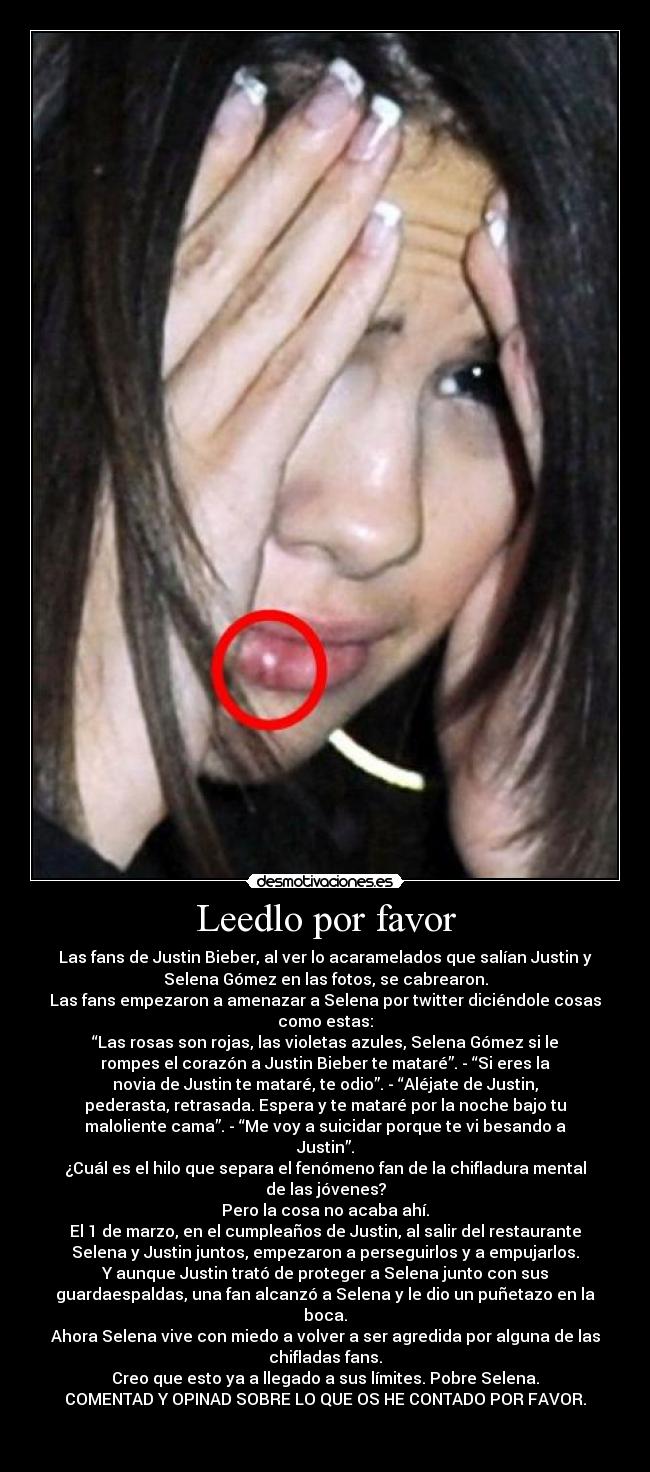 Leedlo por favor - Las fans de Justin Bieber, al ver lo acaramelados que salían Justin y
Selena Gómez en las fotos, se cabrearon.
Las fans empezaron a amenazar a Selena por twitter diciéndole cosas
como estas:
“Las rosas son rojas, las violetas azules, Selena Gómez si le
rompes el corazón a Justin Bieber te mataré”. - “Si eres la
novia de Justin te mataré, te odio”. - “Aléjate de Justin,
pederasta, retrasada. Espera y te mataré por la noche bajo tu
maloliente cama”. - “Me voy a suicidar porque te vi besando a
Justin”.
¿Cuál es el hilo que separa el fenómeno fan de la chifladura mental
de las jóvenes?
Pero la cosa no acaba ahí.
El 1 de marzo, en el cumpleaños de Justin, al salir del restaurante
Selena y Justin juntos, empezaron a perseguirlos y a empujarlos.
Y aunque Justin trató de proteger a Selena junto con sus
guardaespaldas, una fan alcanzó a Selena y le dio un puñetazo en la
boca.
Ahora Selena vive con miedo a volver a ser agredida por alguna de las
chifladas fans.
Creo que esto ya a llegado a sus límites. Pobre Selena.
COMENTAD Y OPINAD SOBRE LO QUE OS HE CONTADO POR FAVOR.