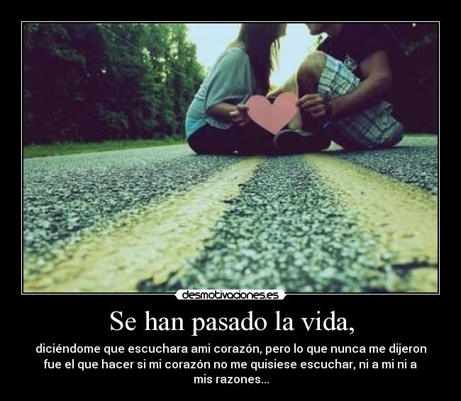 Se han pasado la vida, - diciéndome que escuchara ami corazón, pero lo que nunca me dijeron
fue el que hacer si mi corazón no me quisiese escuchar, ni a mi ni a
mis razones...