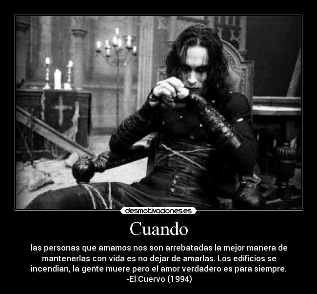 Cuando - las personas que amamos nos son arrebatadas la mejor manera de
mantenerlas con vida es no dejar de amarlas. Los edificios se
incendian, la gente muere pero el amor verdadero es para siempre.	
-El Cuervo (1994)