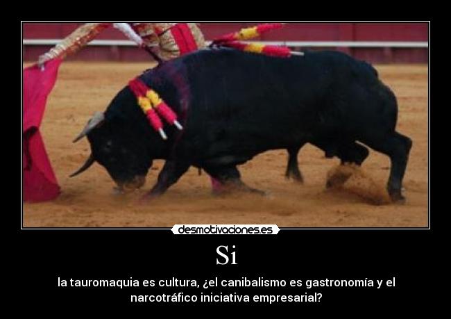 Si - la tauromaquia es cultura, ¿el canibalismo es gastronomía y el
narcotráfico iniciativa empresarial?