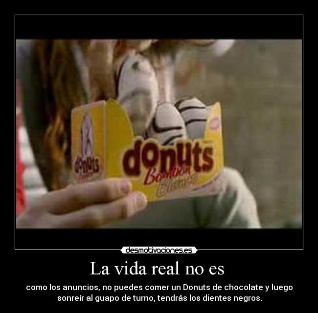 La vida real no es - como los anuncios, no puedes comer un Donuts de chocolate y luego
sonreír al guapo de turno, tendrás los dientes negros.