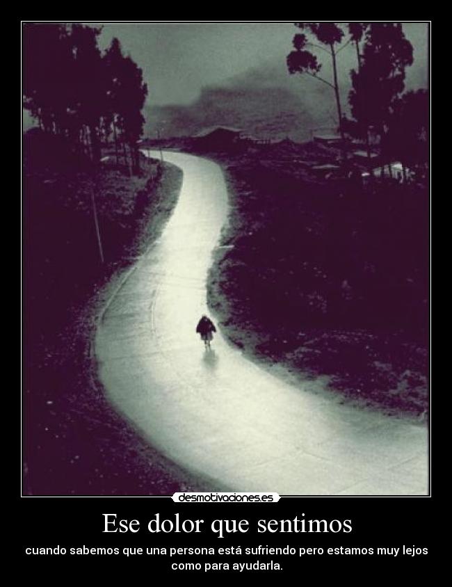 Ese dolor que sentimos - cuando sabemos que una persona está sufriendo pero estamos muy lejos
como para ayudarla.