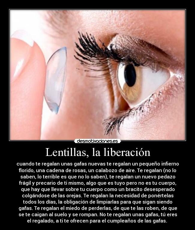 Lentillas, la liberación - cuando te regalan unas gafas nuevas te regalan un pequeño infierno
florido, una cadena de rosas, un calabozo de aire. Te regalan (no lo
saben, lo terrible es que no lo saben), te regalan un nuevo pedazo
frágil y precario de ti mismo, algo que es tuyo pero no es tu cuerpo,
que hay que llevar sobre tu cuerpo como un bracito desesperado
colgándose de las orejas. Te regalan la necesidad de ponértelas
todos los días, la obligación de limpiarlas para que sigan siendo
gafas. Te regalan el miedo de perderlas, de que te las roben, de que
se te caigan al suelo y se rompan. No te regalan unas gafas, tú eres
el regalado, a ti te ofrecen para el cumpleaños de las gafas. 