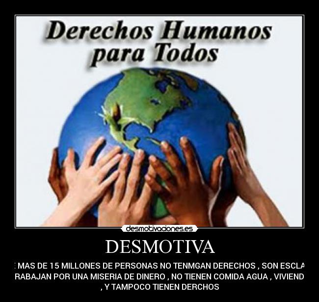 DESMOTIVA -  QUE MAS DE 15 MILLONES DE PERSONAS NO TENMGAN DERECHOS , SON ESCLAVOS
TRABAJAN POR UNA MISERIA DE DINERO , NO TIENEN COMIDA AGUA , VIVIENDA
, Y TAMPOCO TIENEN DERCHOS